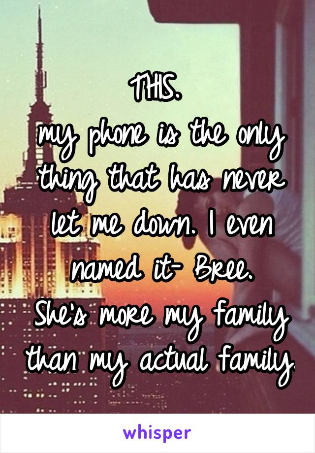 THIS. 
my phone is the only thing that has never let me down. I even named it- Bree.
She's more my family than my actual family.