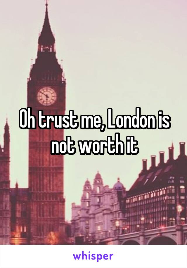 Oh trust me, London is not worth it