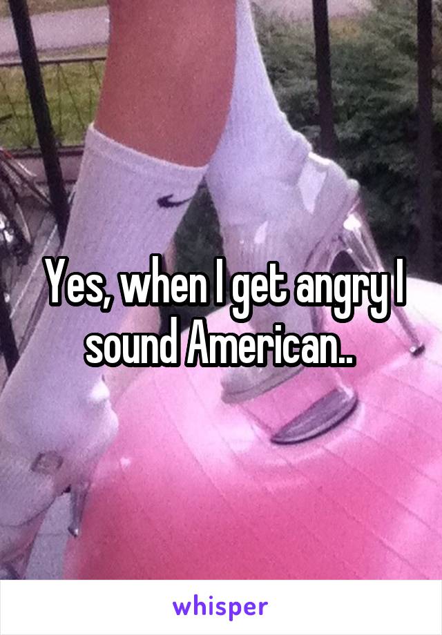 Yes, when I get angry I sound American.. 