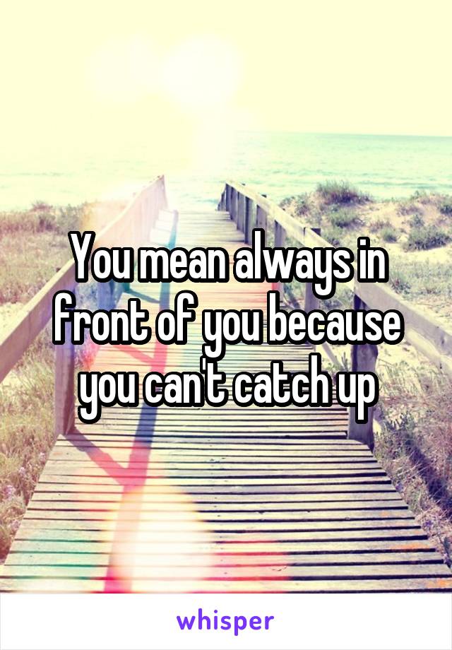 You mean always in front of you because you can't catch up
