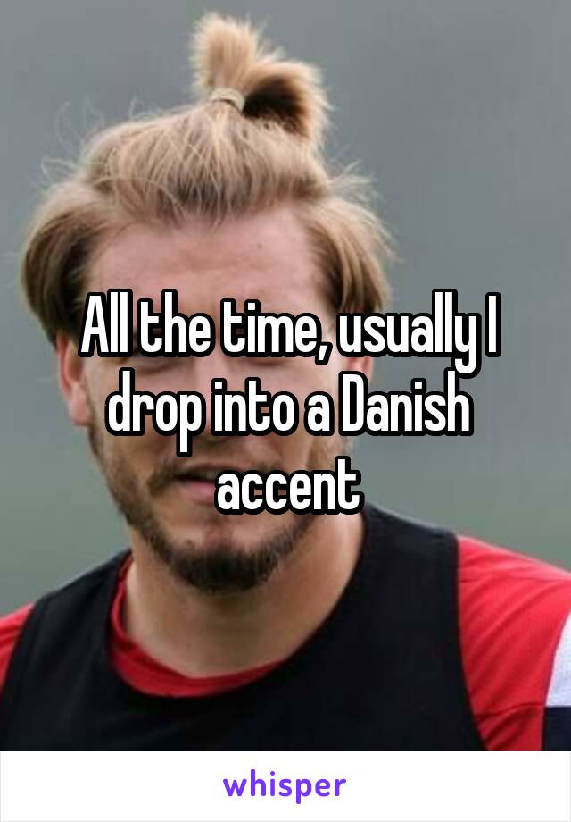 All the time, usually I drop into a Danish accent