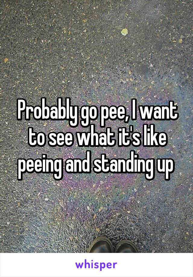Probably go pee, I want to see what it's like peeing and standing up 