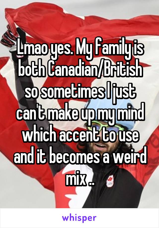 Lmao yes. My family is both Canadian/British so sometimes I just can't make up my mind which accent to use and it becomes a weird mix ..