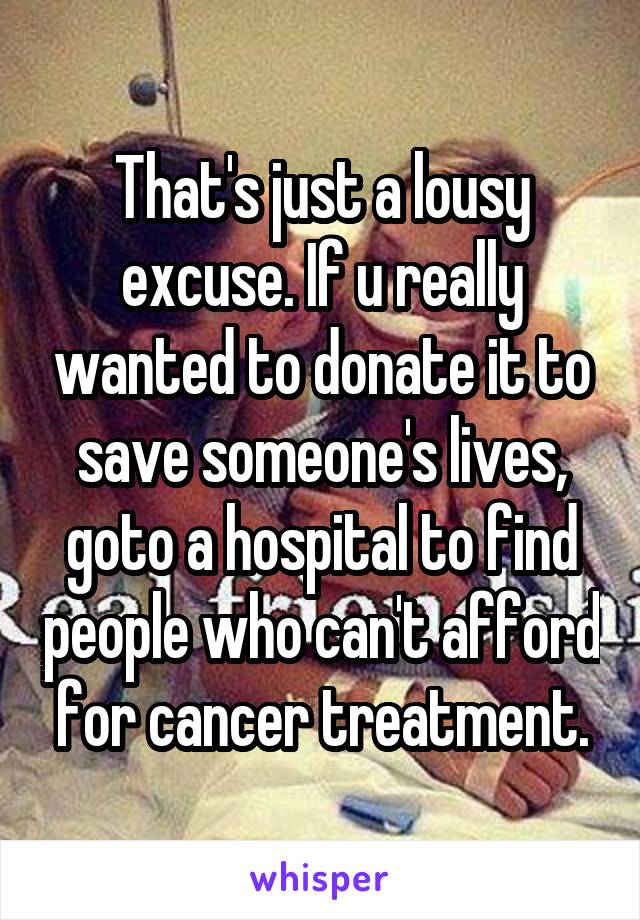 That's just a lousy excuse. If u really wanted to donate it to save someone's lives, goto a hospital to find people who can't afford for cancer treatment.