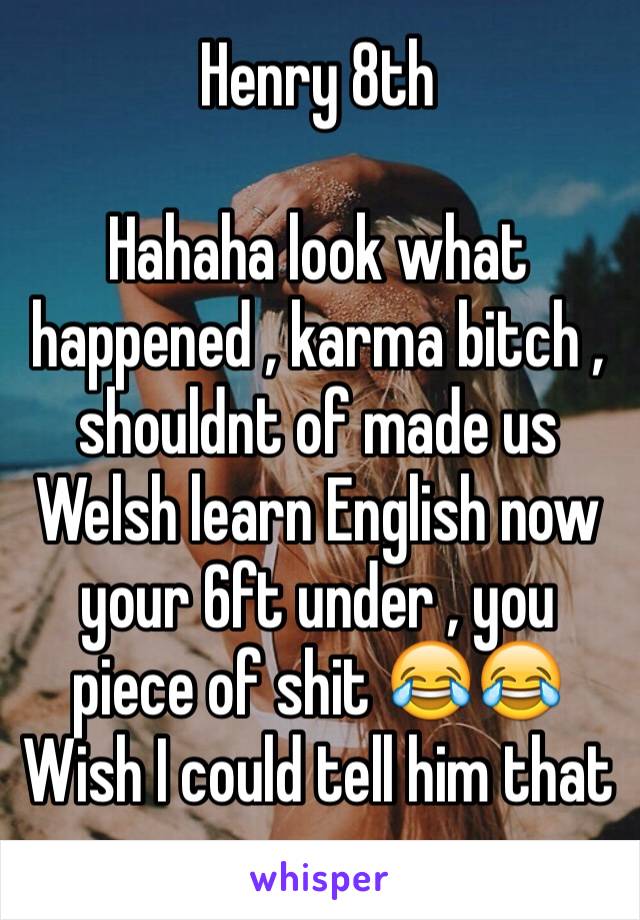 Henry 8th

Hahaha look what happened , karma bitch , shouldnt of made us Welsh learn English now your 6ft under , you piece of shit 😂😂
Wish I could tell him that 