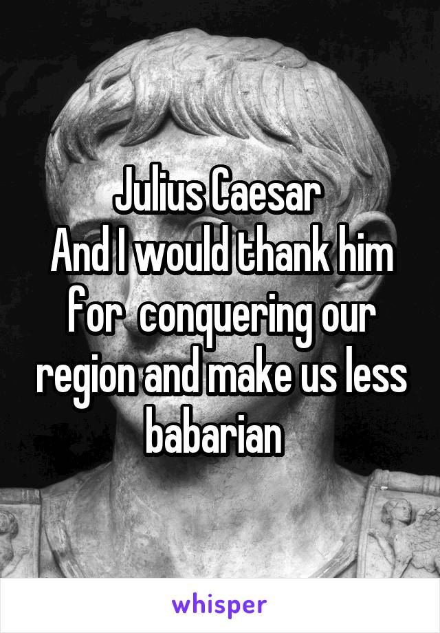 Julius Caesar 
And I would thank him for  conquering our region and make us less babarian  