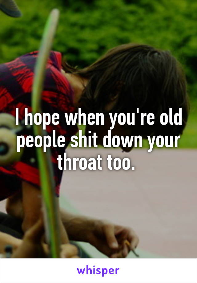 I hope when you're old people shit down your throat too. 