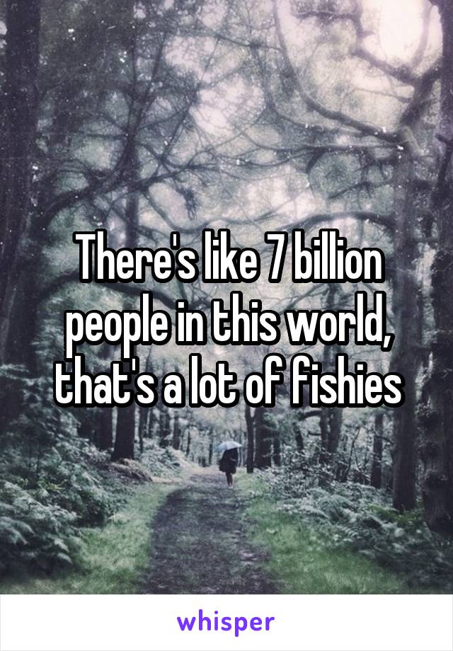 There's like 7 billion people in this world, that's a lot of fishies