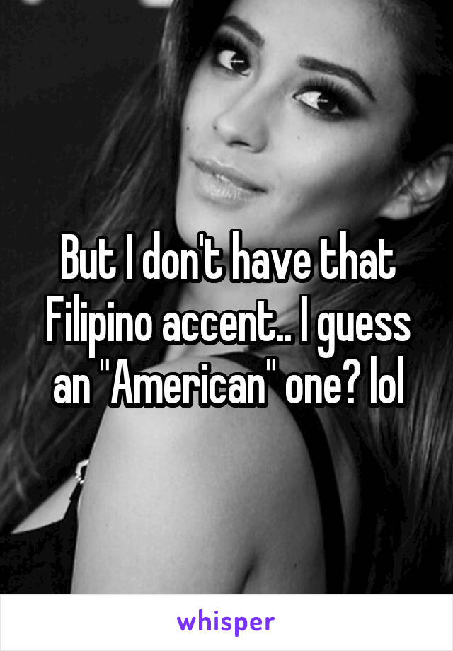 But I don't have that Filipino accent.. I guess an "American" one? lol