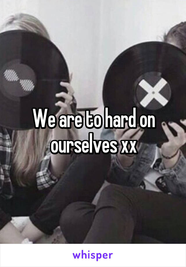 We are to hard on ourselves xx