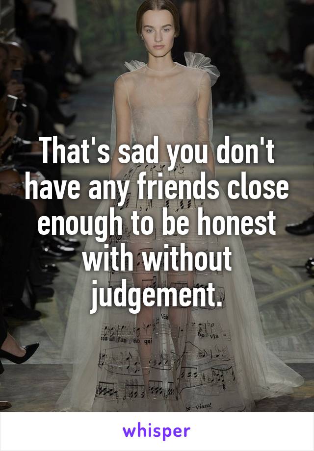 That's sad you don't have any friends close enough to be honest with without judgement.