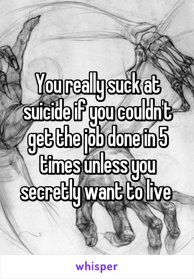 You really suck at suicide if you couldn't get the job done in 5 times unless you secretly want to live 