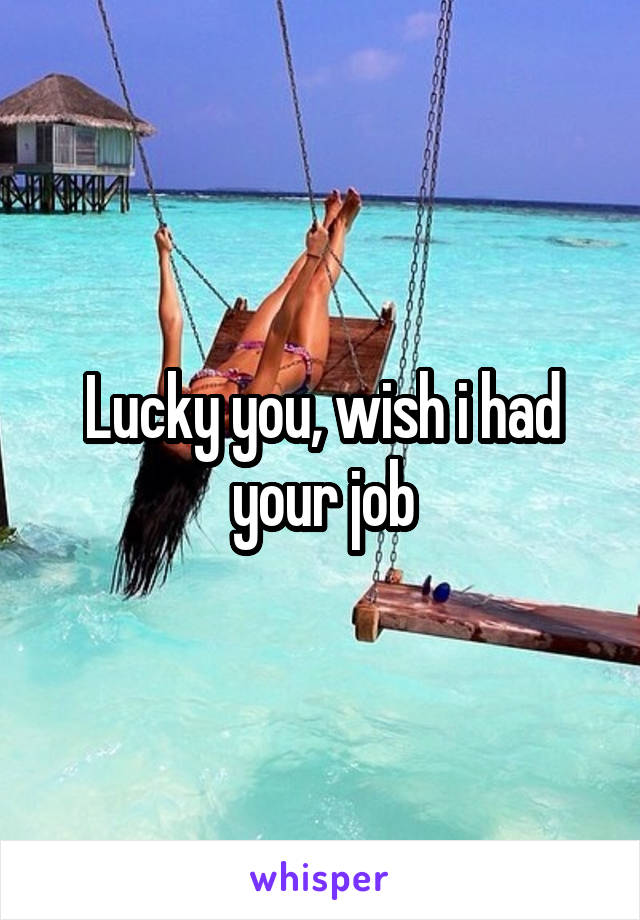 Lucky you, wish i had your job