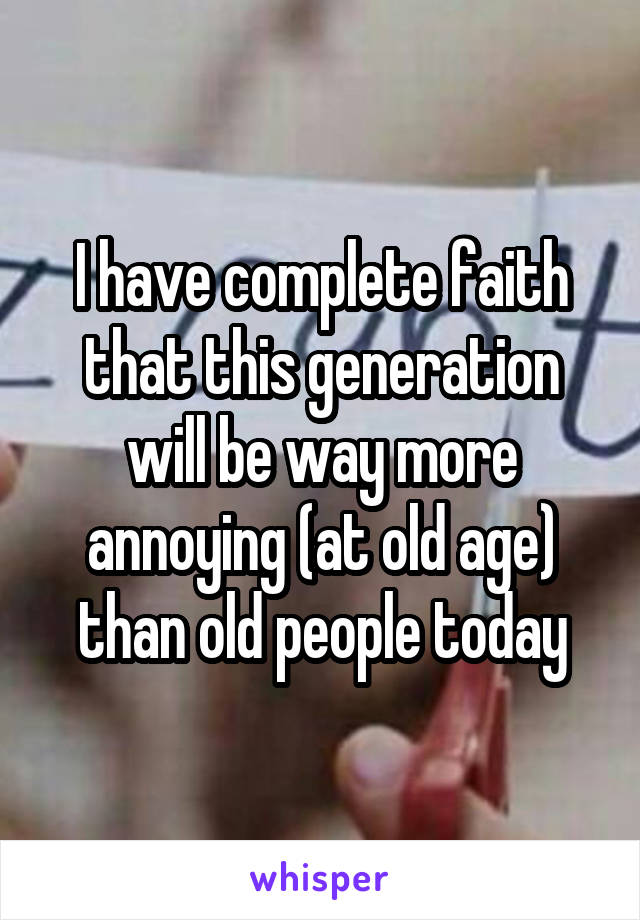 I have complete faith that this generation will be way more annoying (at old age) than old people today