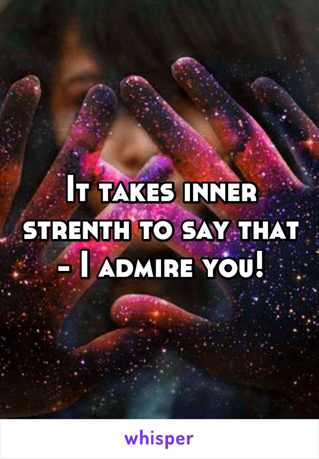 It takes inner strenth to say that - I admire you!