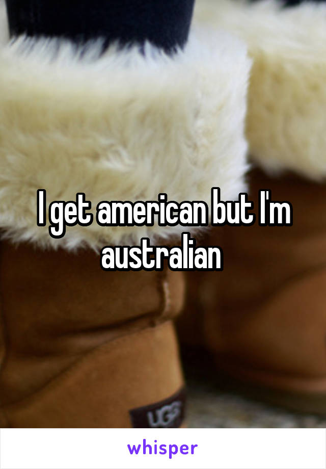 I get american but I'm australian 