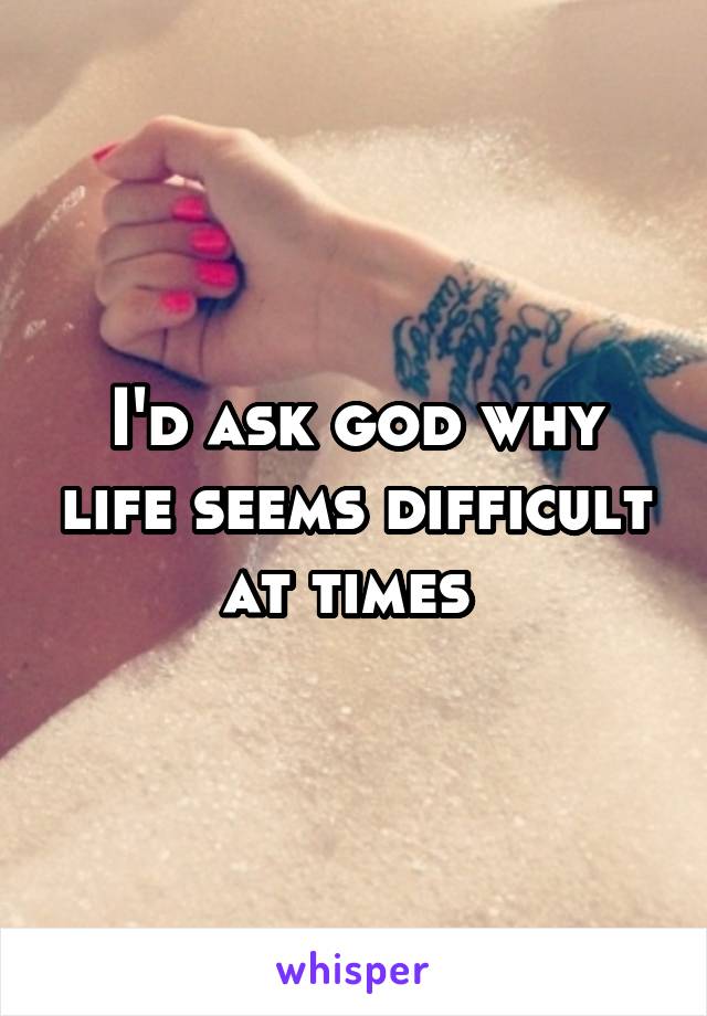 I'd ask god why life seems difficult at times 