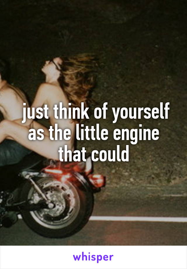  just think of yourself as the little engine that could