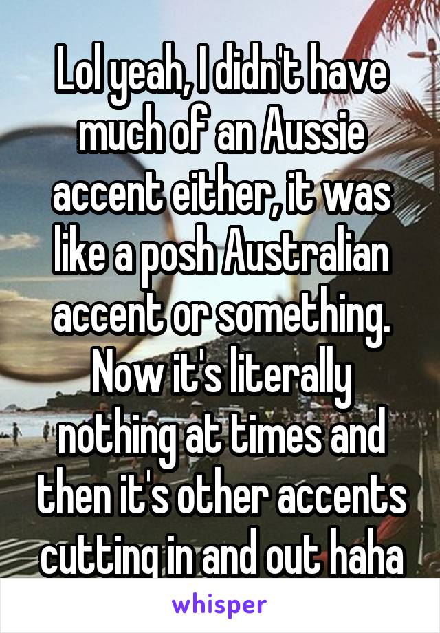 Lol yeah, I didn't have much of an Aussie accent either, it was like a posh Australian accent or something. Now it's literally nothing at times and then it's other accents cutting in and out haha