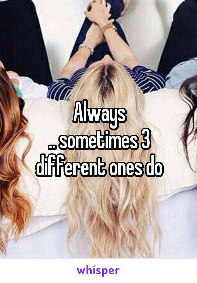 Always
.. sometimes 3 different ones do