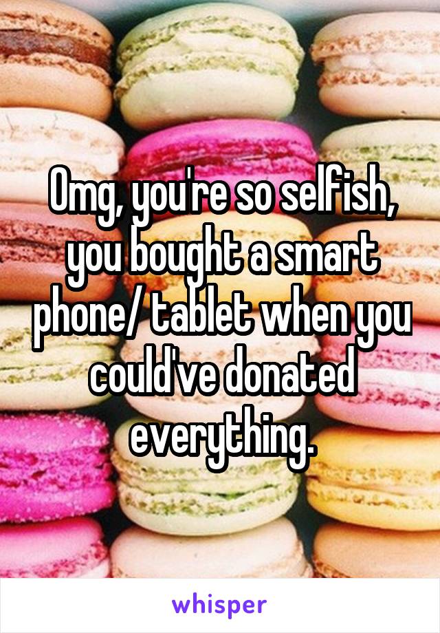 Omg, you're so selfish, you bought a smart phone/ tablet when you could've donated everything.