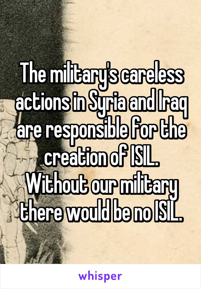 The military's careless actions in Syria and Iraq are responsible for the creation of ISIL. Without our military there would be no ISIL.