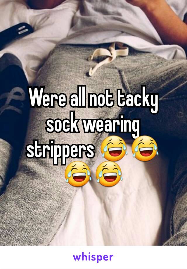 Were all not tacky sock wearing strippers 😂😂😂😂