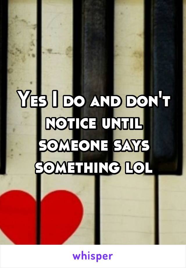 Yes I do and don't notice until someone says something lol