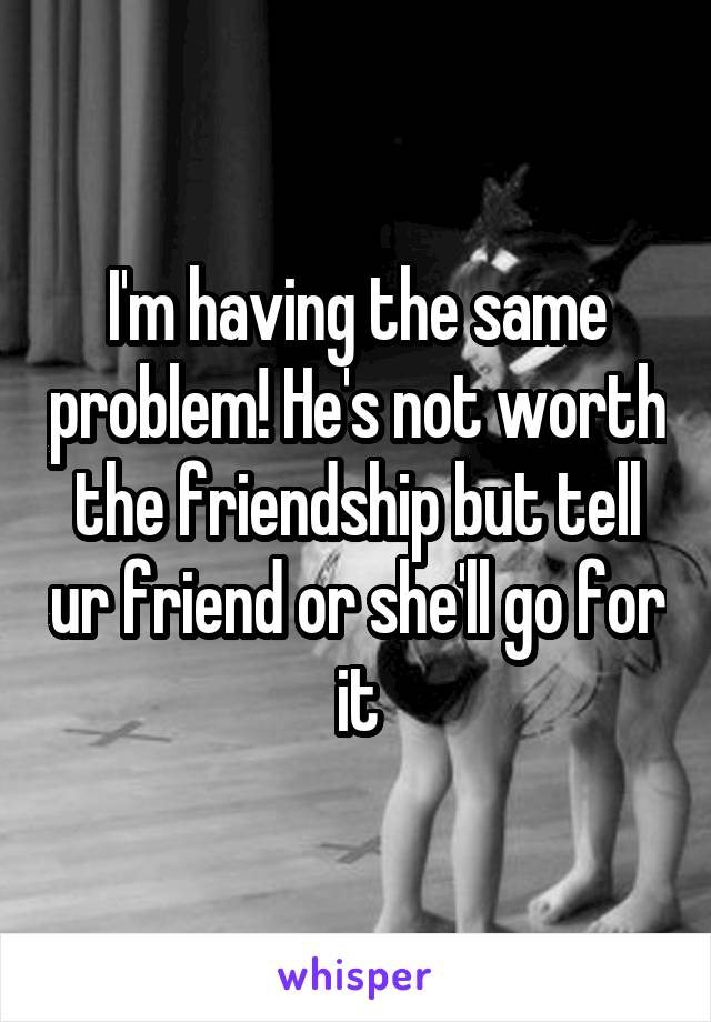 I'm having the same problem! He's not worth the friendship but tell ur friend or she'll go for it