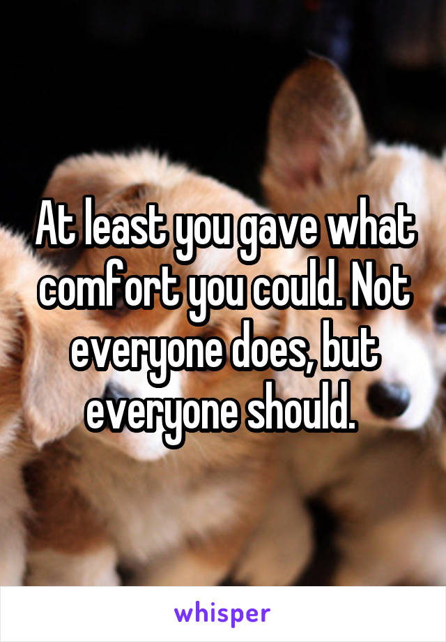 At least you gave what comfort you could. Not everyone does, but everyone should. 