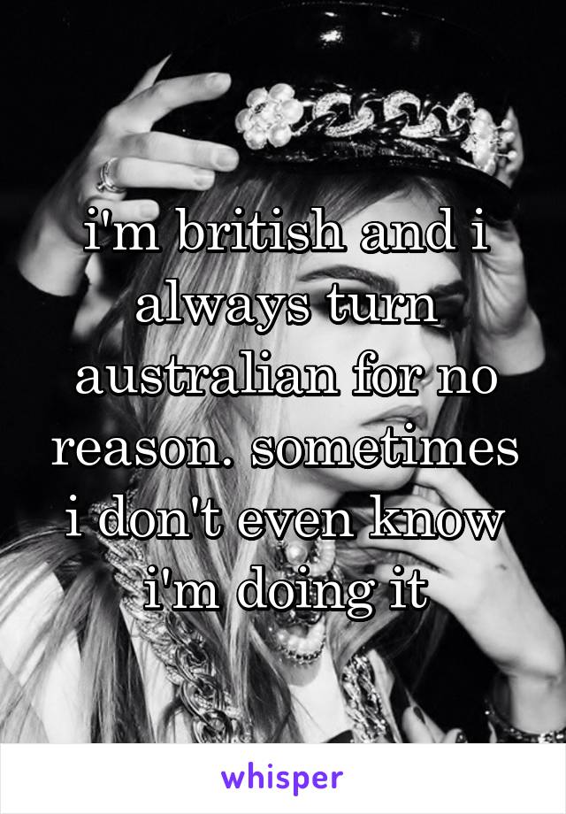 i'm british and i always turn australian for no reason. sometimes i don't even know i'm doing it