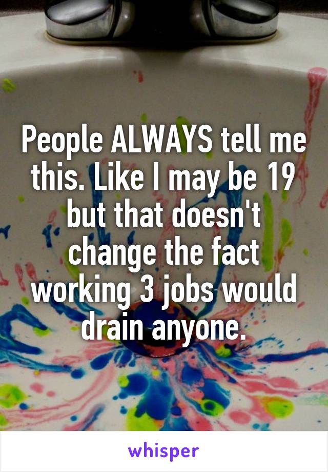 People ALWAYS tell me this. Like I may be 19 but that doesn't change the fact working 3 jobs would drain anyone.