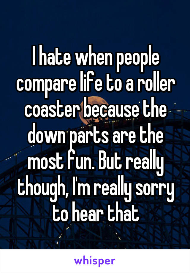 I hate when people compare life to a roller coaster because the down parts are the most fun. But really though, I'm really sorry to hear that