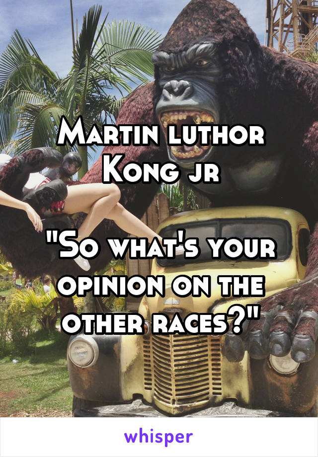 Martin luthor Kong jr

"So what's your opinion on the other races?"
