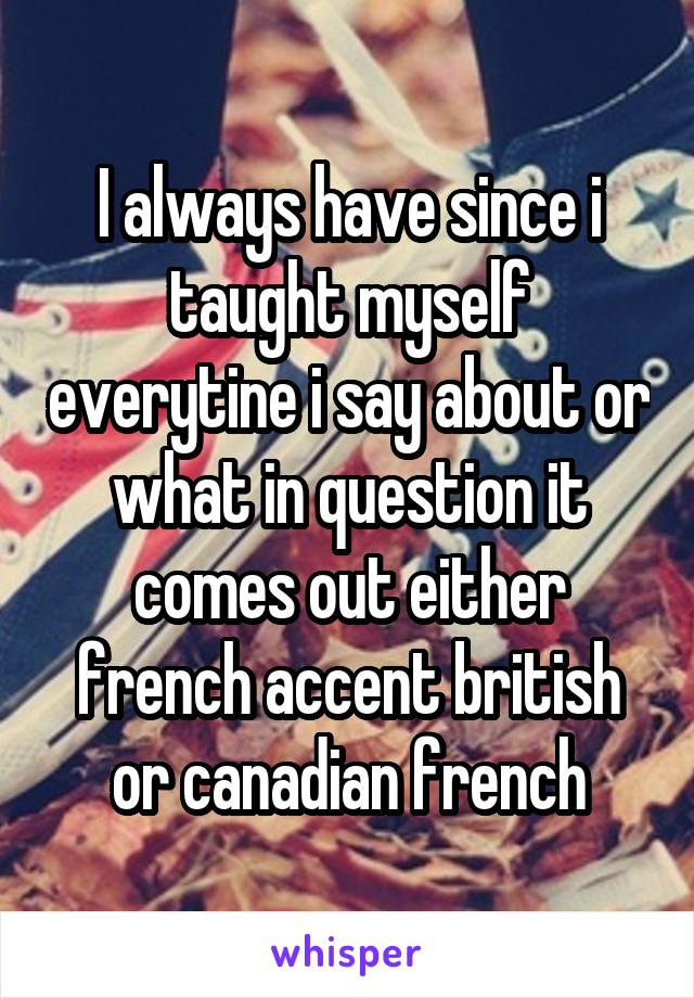 I always have since i taught myself everytine i say about or what in question it comes out either french accent british or canadian french