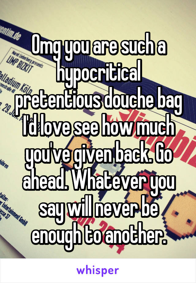 Omg you are such a hypocritical pretentious douche bag I'd love see how much you've given back. Go ahead. Whatever you say will never be enough to another.