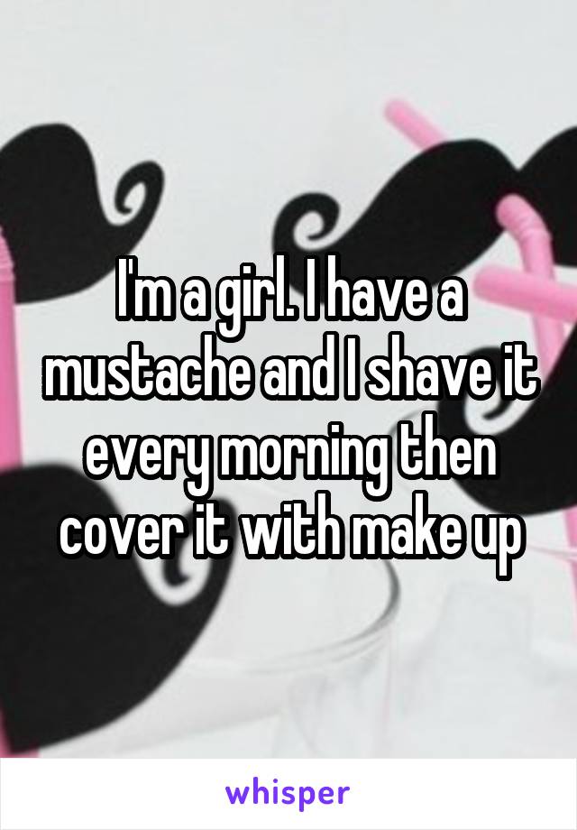 I'm a girl. I have a mustache and I shave it every morning then cover it with make up
