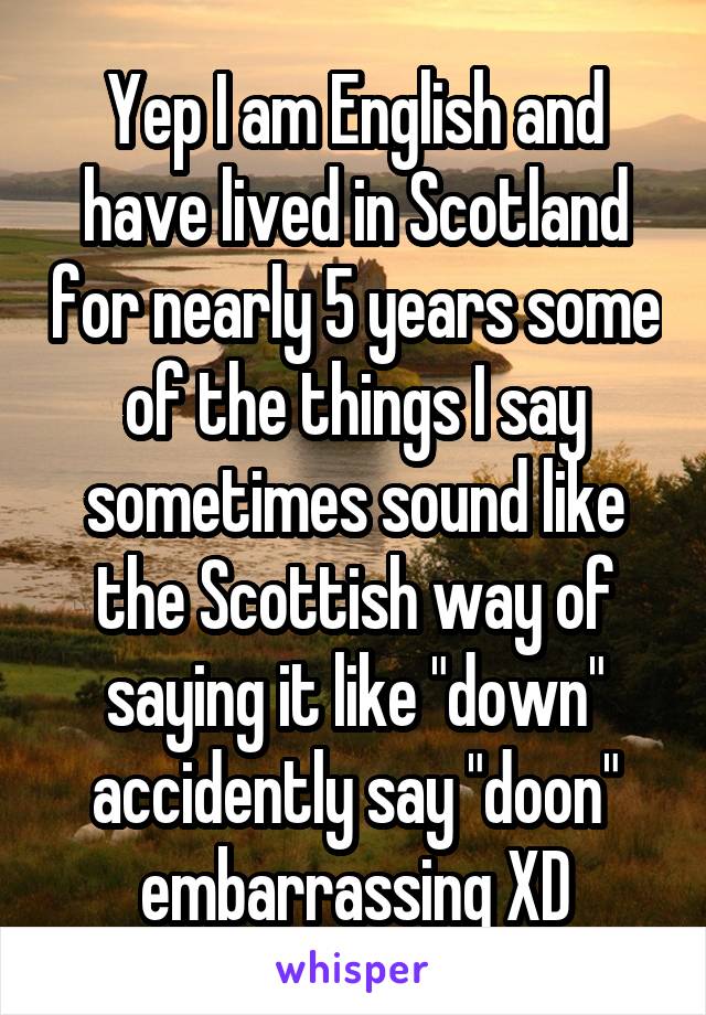 Yep I am English and have lived in Scotland for nearly 5 years some of the things I say sometimes sound like the Scottish way of saying it like "down" accidently say "doon" embarrassing XD