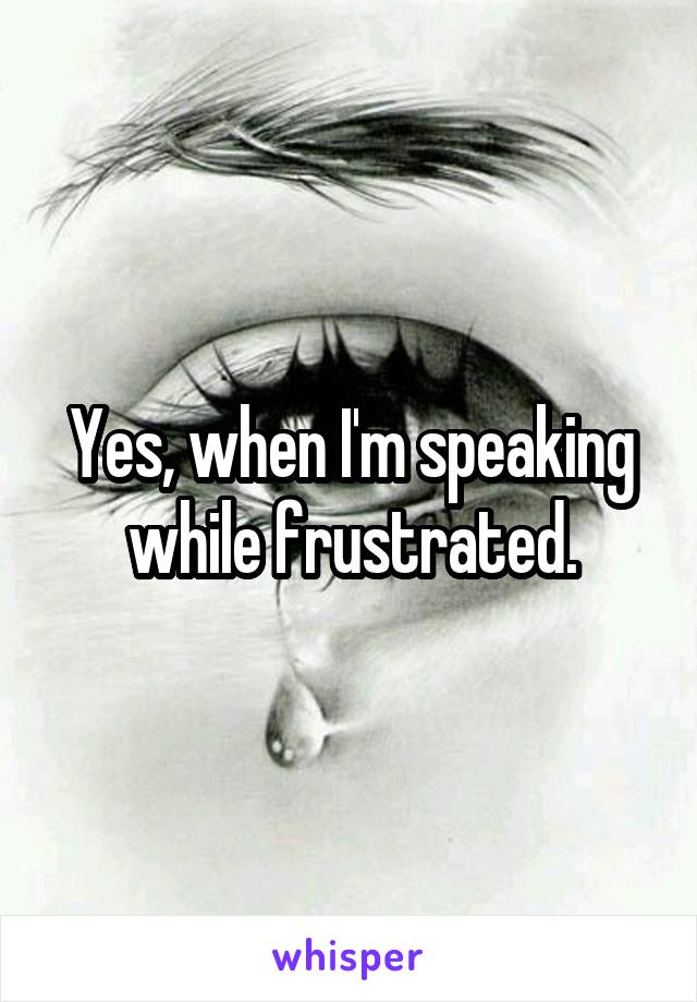 Yes, when I'm speaking while frustrated.