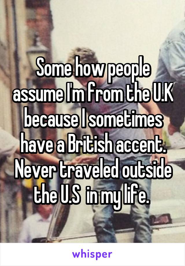 Some how people assume I'm from the U.K because I sometimes have a British accent. Never traveled outside the U.S  in my life. 