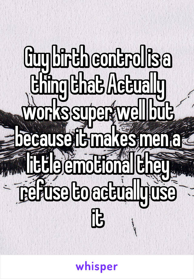 Guy birth control is a thing that Actually works super well but because it makes men a little emotional they refuse to actually use it