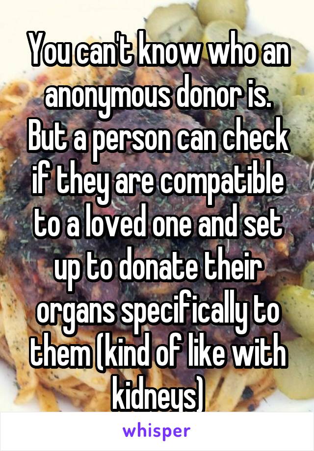 You can't know who an anonymous donor is.
But a person can check if they are compatible to a loved one and set up to donate their organs specifically to them (kind of like with kidneys)