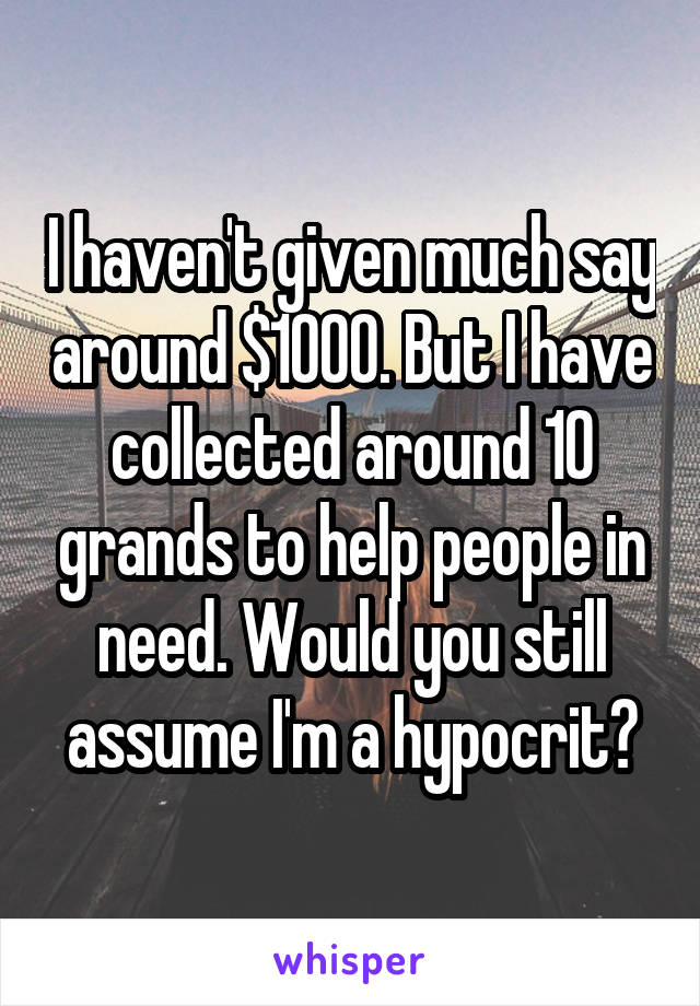 I haven't given much say around $1000. But I have collected around 10 grands to help people in need. Would you still assume I'm a hypocrit?