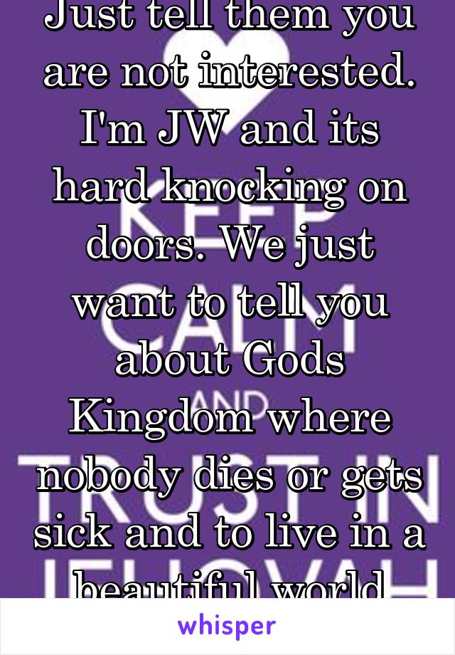Just tell them you are not interested. I'm JW and its hard knocking on doors. We just want to tell you about Gods Kingdom where nobody dies or gets sick and to live in a beautiful world with love. 
