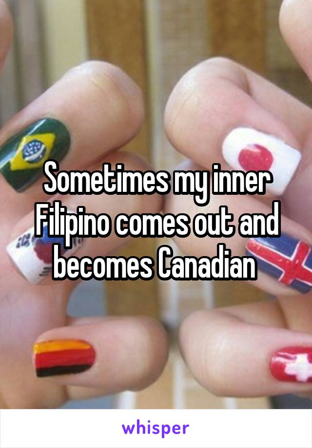 Sometimes my inner Filipino comes out and becomes Canadian 