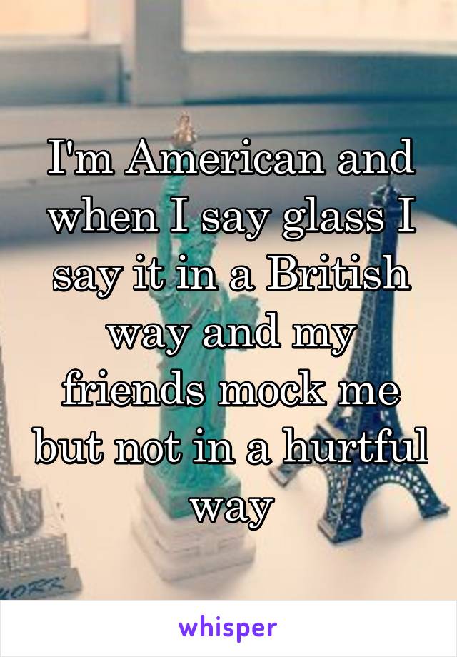 I'm American and when I say glass I say it in a British way and my friends mock me but not in a hurtful way