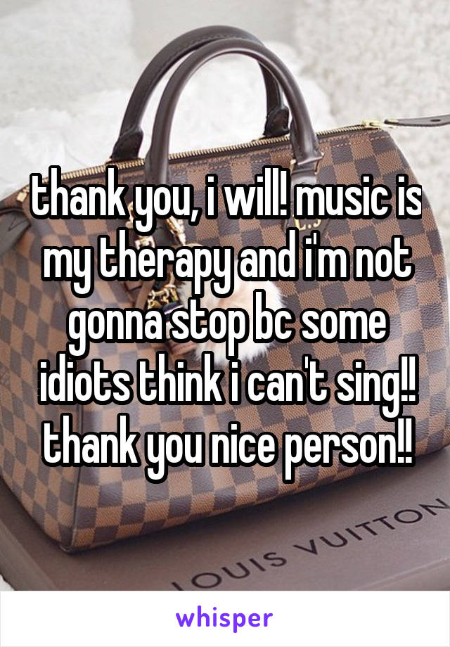 thank you, i will! music is my therapy and i'm not gonna stop bc some idiots think i can't sing!! thank you nice person!!