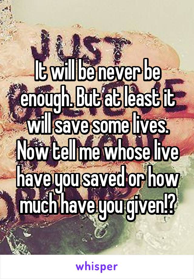 It will be never be enough. But at least it will save some lives. Now tell me whose live have you saved or how much have you given!?