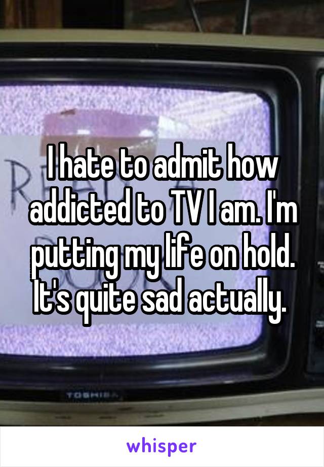 I hate to admit how addicted to TV I am. I'm putting my life on hold. It's quite sad actually. 