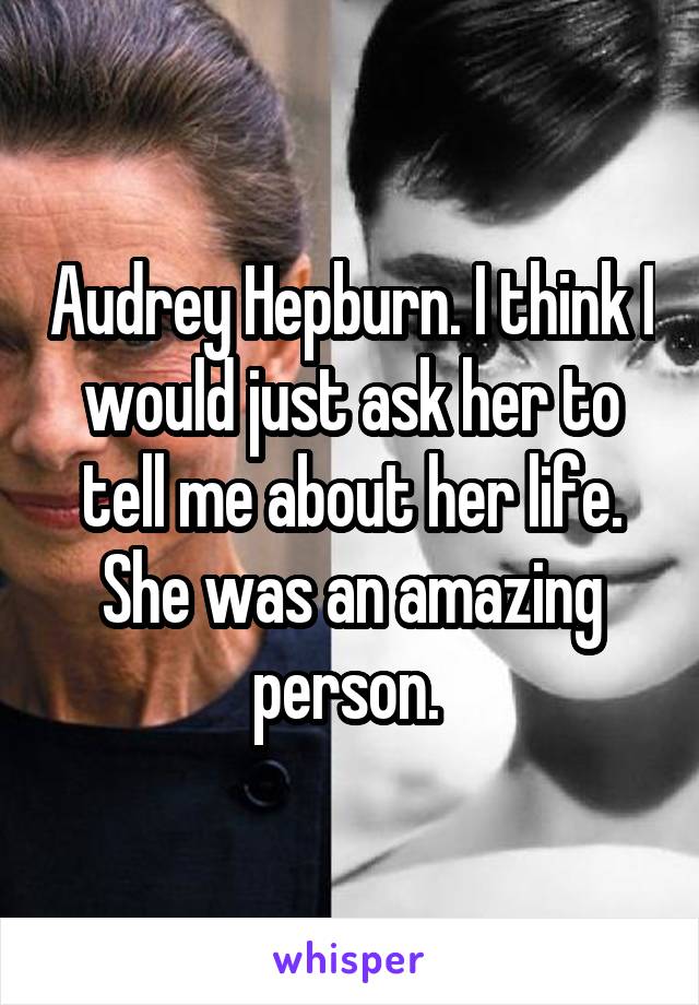 Audrey Hepburn. I think I would just ask her to tell me about her life. She was an amazing person. 